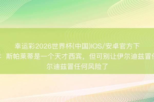 幸运彩2026世界杯(中国)IOS/安卓官方下载 蒙特拉：斯帕莱蒂是一个天才西宾，但可别让伊尔迪兹冒任何风险了