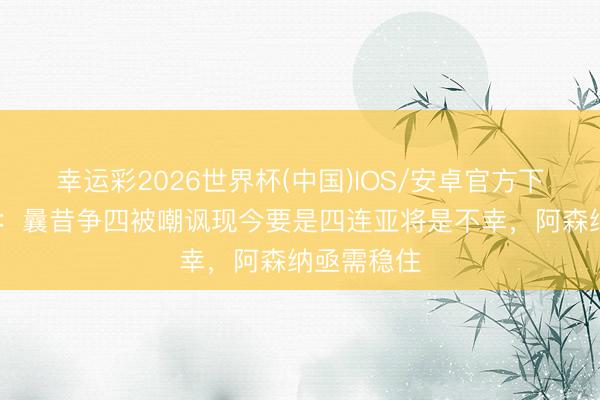 幸运彩2026世界杯(中国)IOS/安卓官方下载 太阳报:曩昔争四被嘲讽现今要是四连亚将是不幸,阿森纳亟需稳住