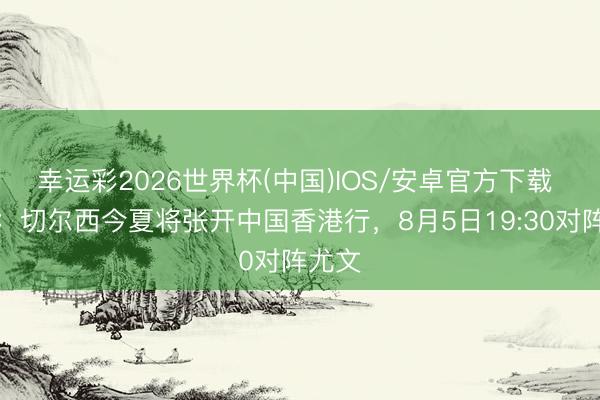 幸运彩2026世界杯(中国)IOS/安卓官方下载 官方:切尔西今夏将张开中国香港行,8月5日19:30对阵尤文