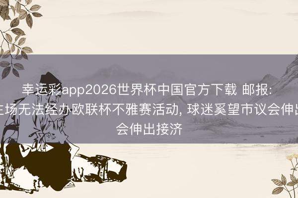 幸运彩app2026世界杯中国官方下载 邮报: 维拉主场无法经办欧联杯不雅赛活动, 球迷奚望市议会伸出接济