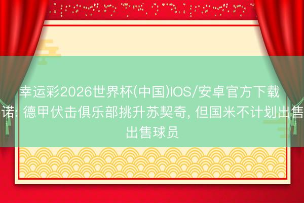 幸运彩2026世界杯(中国)IOS/安卓官方下载 罗马诺: 德甲伏击俱乐部挑升苏契奇， 但国米不计划出售球员