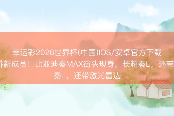 幸运彩2026世界杯(中国)IOS/安卓官方下载 “秦”家眷新成员!比亚迪秦MAX街头现身,长超秦L,还带激光雷达