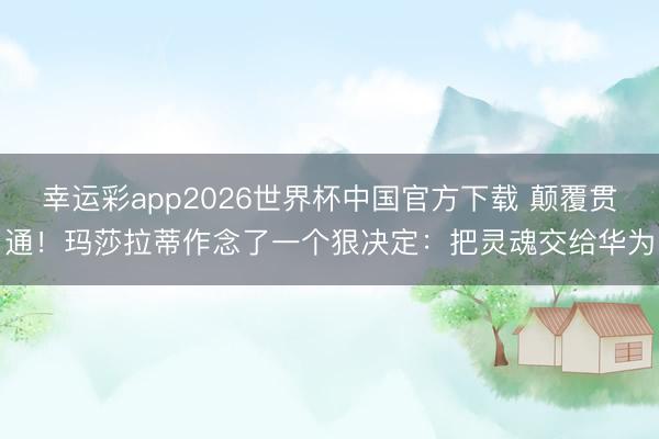 幸运彩app2026世界杯中国官方下载 颠覆贯通！玛莎拉蒂作念了一个狠决定：把灵魂交给华为