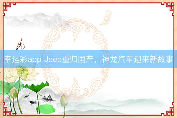 幸运彩app Jeep重归国产，神龙汽车迎来新故事