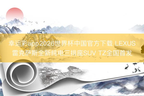 幸运彩app2026世界杯中国官方下载 LEXUS雷克萨斯全新纯电三排座SUV TZ全国首发