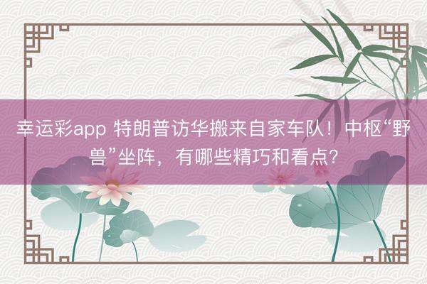 幸运彩app 特朗普访华搬来自家车队！中枢“野兽”坐阵，有哪些精巧和看点？