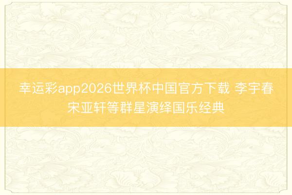 幸运彩app2026世界杯中国官方下载 李宇春宋亚轩等群星演绎国乐经典
