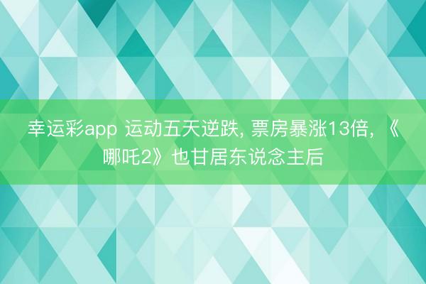 幸运彩app 运动五天逆跌， 票房暴涨13倍， 《哪吒2》也甘居东说念主后