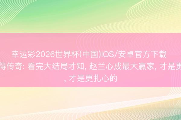 幸运彩2026世界杯(中国)IOS/安卓官方下载 爱情莫得传奇: 看完大结局才知， 赵兰心成最大赢家， 才是更扎心的