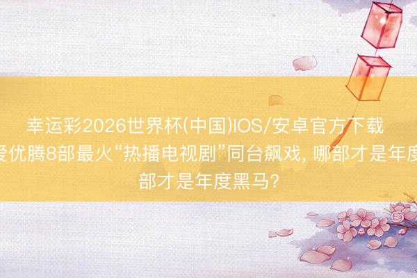 幸运彩2026世界杯(中国)IOS/安卓官方下载 2026爱优腾8部最火“热播电视剧”同台飙戏, 哪部才是年度黑马?