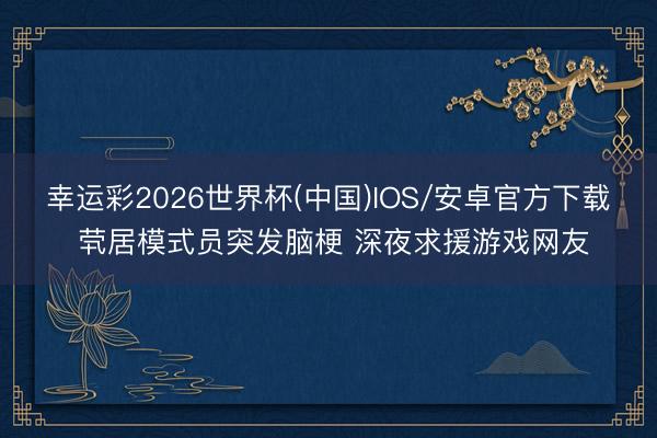 幸运彩2026世界杯(中国)IOS/安卓官方下载 茕居模式员突发脑梗 深夜求援游戏网友