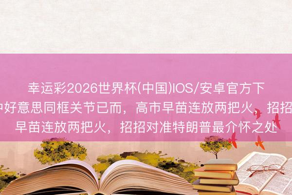 幸运彩2026世界杯(中国)IOS/安卓官方下载 日本打出双响炮！中好意思同框关节已而，高市早苗连放两把火，招招对准特朗普最介怀之处