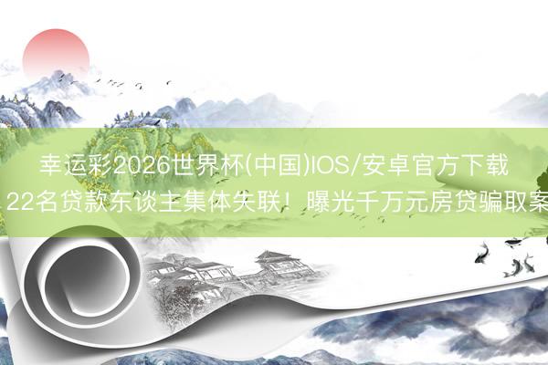 幸运彩2026世界杯(中国)IOS/安卓官方下载 22名贷款东谈主集体失联!曝光千万元房贷骗取案