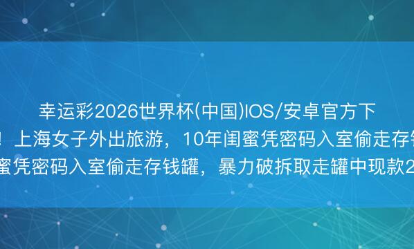 幸运彩2026世界杯(中国)IOS/安卓官方下载 履行版“塑料姐妹花”!上海女子外出旅游,10年闺蜜凭密码入室偷走存钱罐,暴力破拆取走罐中现款2.3万元