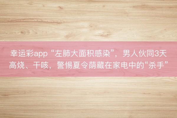 幸运彩app “左肺大面积感染”,男人伙同3天高烧、干咳,警惕夏令荫藏在家电中的“杀手”