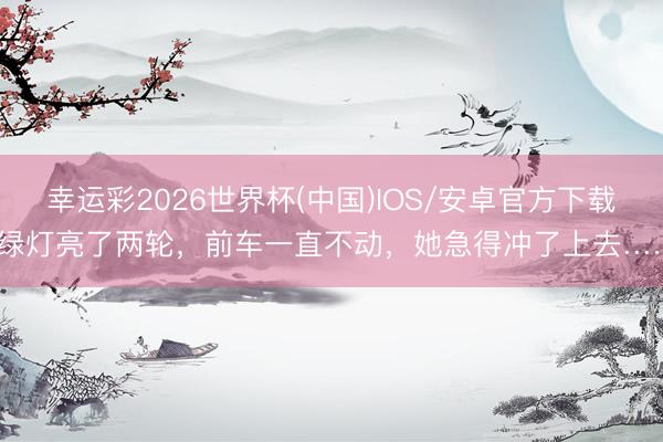 幸运彩2026世界杯(中国)IOS/安卓官方下载 绿灯亮了两轮，前车一直不动，她急得冲了上去……