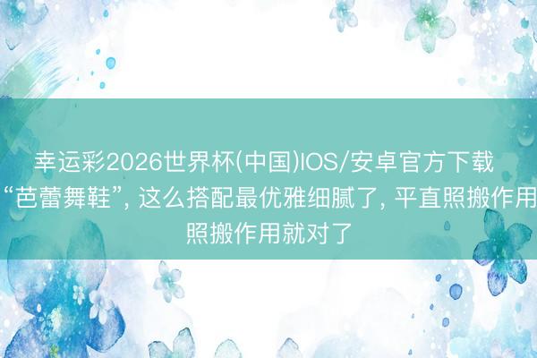 幸运彩2026世界杯(中国)IOS/安卓官方下载 夏天穿“芭蕾舞鞋”， 这么搭配最优雅细腻了， 平直照搬作用就对了