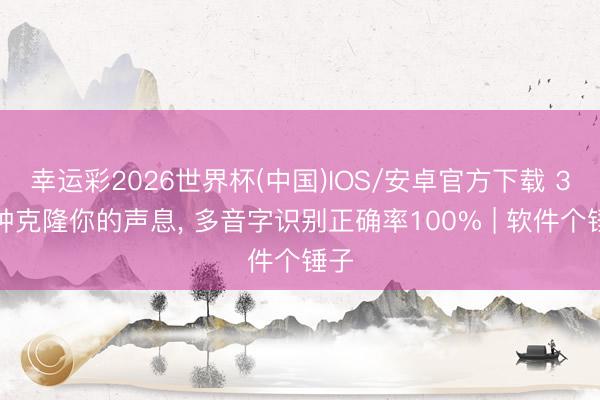 幸运彩2026世界杯(中国)IOS/安卓官方下载 3分钟克隆你的声息， 多音字识别正确率100% | 软件个锤子