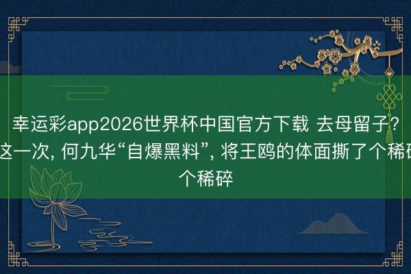 幸运彩app2026世界杯中国官方下载 去母留子? 这一次， 何九华“自爆黑料”，<a href=