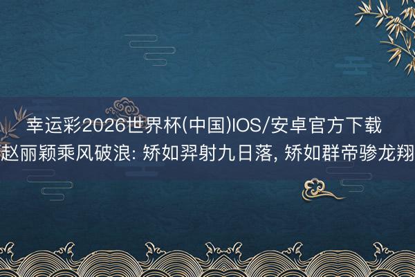 幸运彩2026世界杯(中国)IOS/安卓官方下载 赵丽颖乘风破浪: 矫如羿射九日落， 矫如群帝骖龙翔