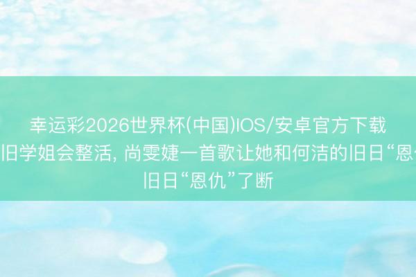 幸运彩2026世界杯(中国)IOS/安卓官方下载 真的照旧学姐会整活， 尚雯婕一首歌让她和何洁的旧日“恩仇”了断