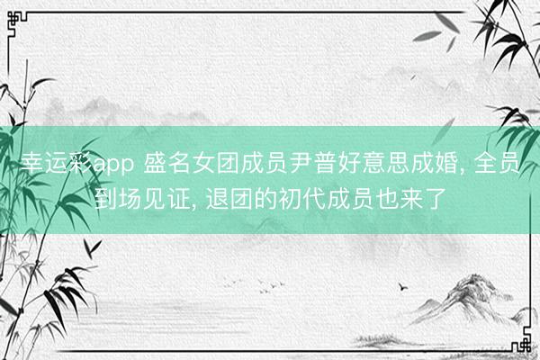 幸运彩app 盛名女团成员尹普好意思成婚, 全员到场见证, 退团的初代成员也来了