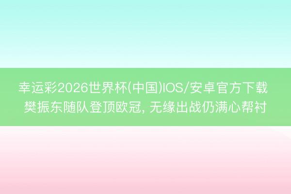 幸运彩2026世界杯(中国)IOS/安卓官方下载 樊振东随队登顶欧冠， 无缘出战仍满心帮衬