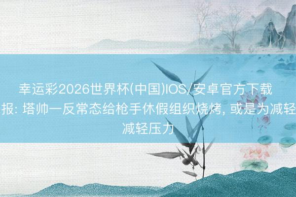 幸运彩2026世界杯(中国)IOS/安卓官方下载 孤独报: 塔帅一反常态给枪手休假组织烧烤， 或是为减轻压力