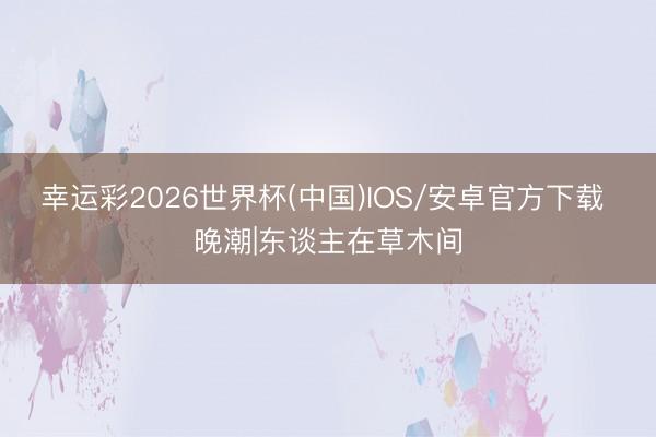 幸运彩2026世界杯(中国)IOS/安卓官方下载 晚潮|东谈主在草木间