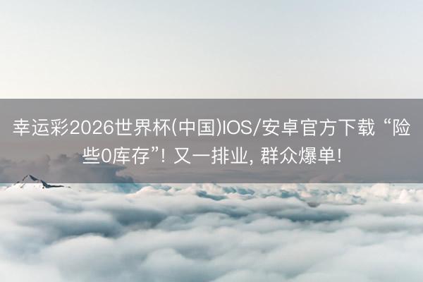 幸运彩2026世界杯(中国)IOS/安卓官方下载 “险些0库存”! 又一排业， 群众爆单!