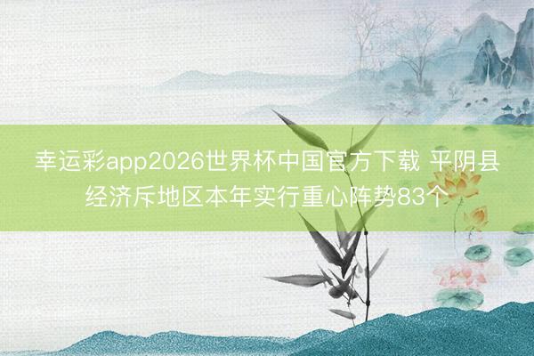 幸运彩app2026世界杯中国官方下载 平阴县经济斥地区本年实行重心阵势83个