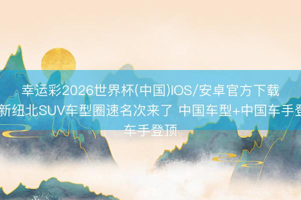 幸运彩2026世界杯(中国)IOS/安卓官方下载 最新纽北SUV车型圈速名次来了 中国车型+中国车手登顶