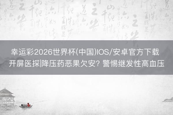 幸运彩2026世界杯(中国)IOS/安卓官方下载 开屏医探|降压药恶果欠安? 警惕继发性高血压