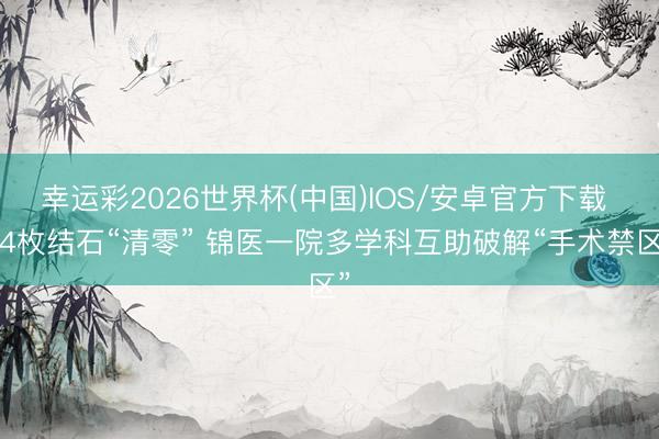 幸运彩2026世界杯(中国)IOS/安卓官方下载 64枚结石“清零” 锦医一院多学科互助破解“手术禁区”