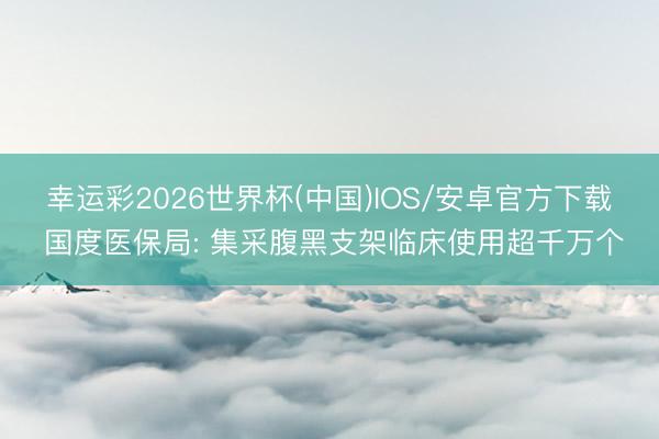 幸运彩2026世界杯(中国)IOS/安卓官方下载 国度医保局: 集采腹黑支架临床使用超千万个