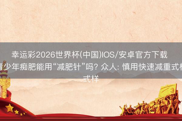 幸运彩2026世界杯(中国)IOS/安卓官方下载 青少年痴肥能用“减肥针”吗? 众人: 慎用快速减重式样