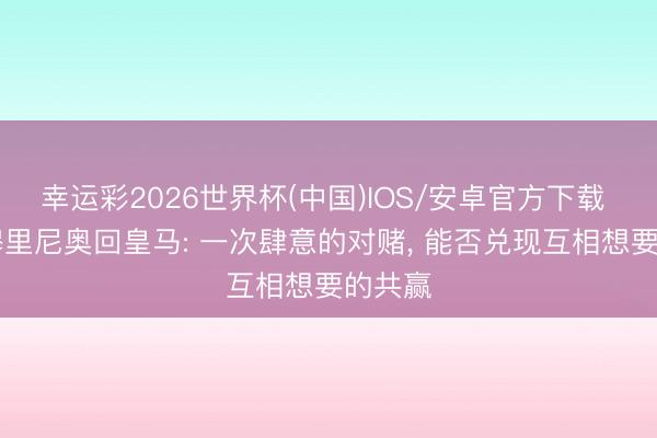 幸运彩2026世界杯(中国)IOS/安卓官方下载 解局|穆里尼奥回皇马: 一次肆意的对赌， 能否兑现互相想要的共赢