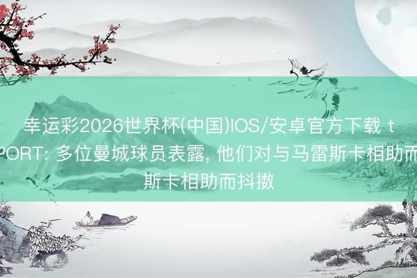 幸运彩2026世界杯(中国)IOS/安卓官方下载 talkSPORT: 多位曼城球员表露, 他们对与马雷斯卡相助而抖擞