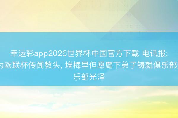 幸运彩app2026世界杯中国官方下载 电讯报: 身为欧联杯传闻教头, 埃梅里但愿麾下弟子铸就俱乐部光泽