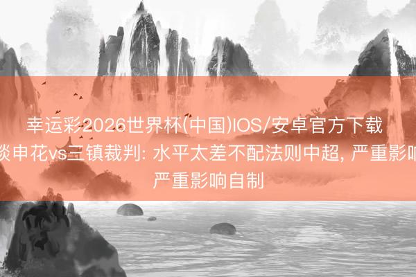 幸运彩2026世界杯(中国)IOS/安卓官方下载 记者谈申花vs三镇裁判: 水平太差不配法则中超, 严重影响自制