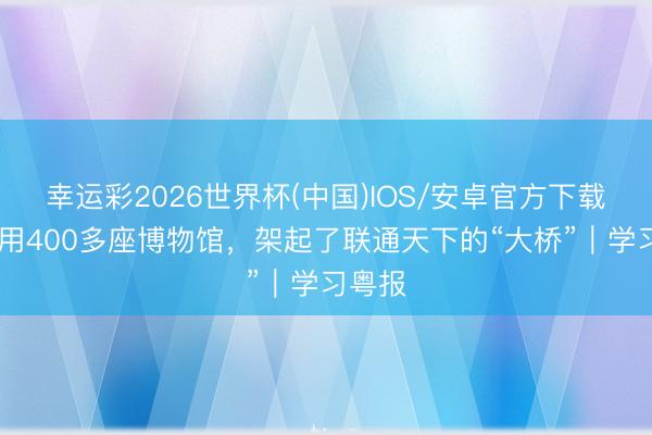 幸运彩2026世界杯(中国)IOS/安卓官方下载 广东用400多座博物馆，架起了联通天下的“大桥”｜学习粤报
