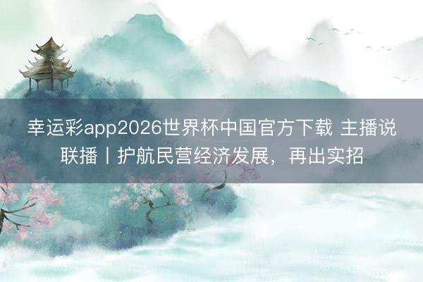 幸运彩app2026世界杯中国官方下载 主播说联播丨护航民营经济发展,再出实招