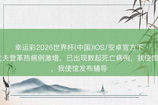 幸运彩2026世界杯(中国)IOS/安卓官方下载 马尔代夫登革热病例激增，已出现数起死亡病例，我使馆发布辅导