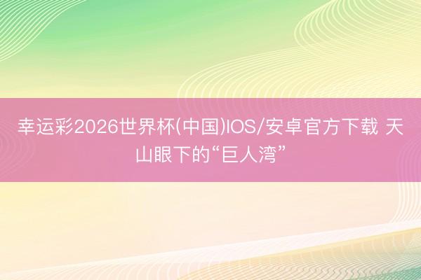 幸运彩2026世界杯(中国)IOS/安卓官方下载 天山眼下的“巨人湾”