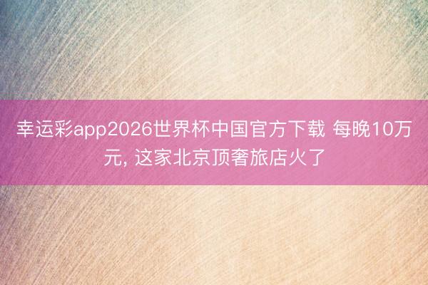 幸运彩app2026世界杯中国官方下载 每晚10万元， 这家北京顶奢旅店火了