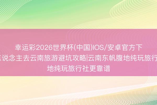 幸运彩2026世界杯(中国)IOS/安卓官方下载 湖南东说念主去云南旅游避坑攻略|云南东帆腹地纯玩旅行社更靠谱