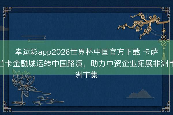 幸运彩app2026世界杯中国官方下载 卡萨布兰卡金融城运转中国路演,助力中资企业拓展非洲市集
