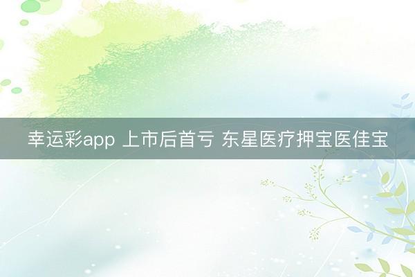 幸运彩app 上市后首亏 东星医疗押宝医佳宝