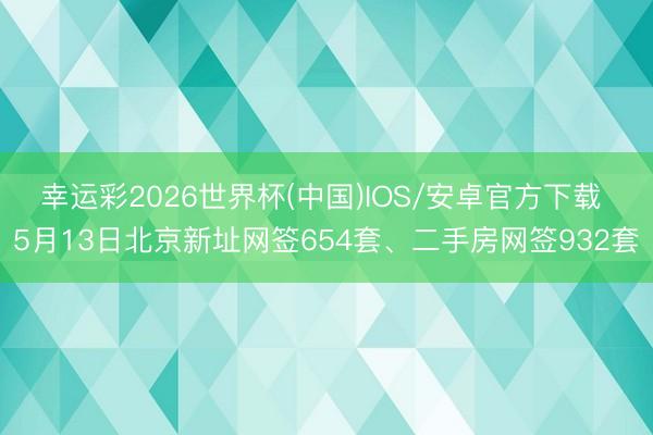 幸运彩2026世界杯(中国)IOS/安卓官方下载 5月13日北京新址网签654套、二手房网签932套