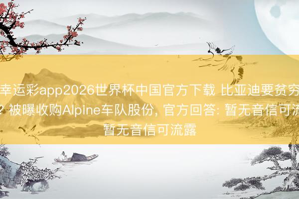 幸运彩app2026世界杯中国官方下载 比亚迪要贫穷F1? 被曝收购Alpine车队股份， 官方回答: 暂无音信可流露